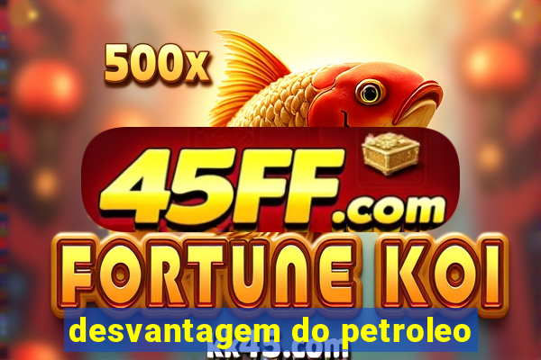 desvantagem do petroleo